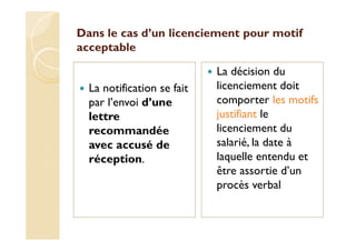 Dans le cas d’un licenciement pour motif
acceptable
La notification se fait
par l’envoi d’une
lettre
recommandée
avec accusé de
réception.
La décision du
licenciement doit
comporter les motifs
justifiant le
licenciement du
salarié, la date à
laquelle entendu et
être assortie d’un
procès verbal
 