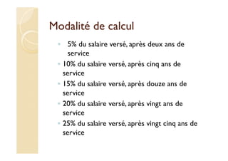 Modalité de calcul
◦ 5% du salaire versé, après deux ans de
service
◦ 10% du salaire versé, après cinq ans de
service
◦ 15% du salaire versé, après douze ans de
service
◦ 20% du salaire versé, après vingt ans de
service
◦ 25% du salaire versé, après vingt cinq ans de
service
 