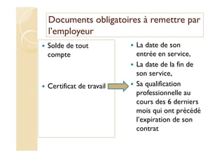 Documents obligatoires à remettre par
l’employeur
Solde de tout
compte
Certificat de travail
La date de son
entrée en service,
La date de la fin de
son service,
Sa qualification
professionnelle au
cours des 6 derniers
mois qui ont précédé
l’expiration de son
contrat
 