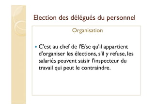 Election des délégués du personnel
Organisation
C'est au chef de l'E/se qu'il appartient
d'organiser les élections, s'il y refuse, les
salariés peuvent saisir l'inspecteur du
travail qui peut le contraindre.
 