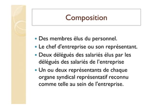 Composition
Des membres élus du personnel.
Le chef d'entreprise ou son représentant.
Deux délégués des salariés élus par les
délégués des salariés de l’entreprise
Un ou deux représentants de chaque
organe syndical représentatif reconnu
comme telle au sein de l'entreprise.
 