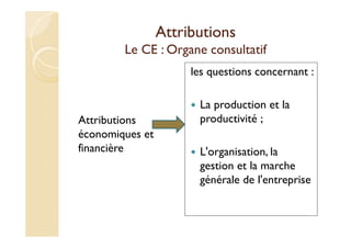 Attributions
Le CE : Organe consultatif
Attributions
économiques et
financière
les questions concernant :
La production et la
productivité ;
L'organisation, la
gestion et la marche
générale de l'entreprise
 