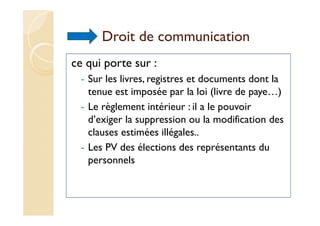 Droit de communication
ce qui porte sur :
- Sur les livres, registres et documents dont la
tenue est imposée par la loi (livre de paye…)
- Le règlement intérieur : il a le pouvoir
d’exiger la suppression ou la modification des
clauses estimées illégales..
- Les PV des élections des représentants du
personnels
 