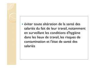 éviter toute altération de la santé des
salariés du fait de leur travail, notamment
en surveillant les conditions d'hygiène
dans les lieux de travail, les risques de
contamination et l'état de santé des
salariés
 