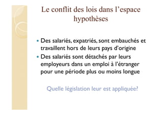 Le conflit des lois dans l’espace
hypothèses
Des salariés, expatriés, sont embauchés et
travaillent hors de leurs pays d’origine
Des salariés sont détachés par leurs
employeurs dans un emploi à l’étranger
pour une période plus ou moins longue
Quelle législation leur est appliquée?
 