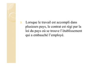 3. Lorsque le travail est accompli dans
plusieurs pays, le contrat est régi par la
loi du pays où se trouve l’établissement
qui a embauché l’employé.
 