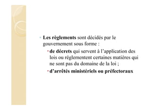 ◦ Les règlements sont décidés par le
gouvernement sous forme :
de décrets qui servent à l’application des
lois ou réglementent certaines matières qui
ne sont pas du domaine de la loi ;
d’arrêtés ministériels ou préfectoraux
 
