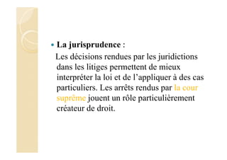La jurisprudence :
Les décisions rendues par les juridictions
dans les litiges permettent de mieux
interpréter la loi et de l’appliquer à des cas
particuliers. Les arrêts rendus par la cour
suprême jouent un rôle particulièrement
créateur de droit.
 
