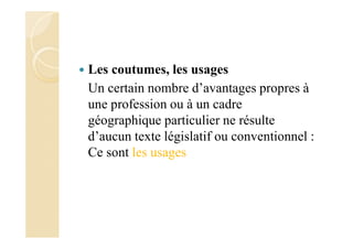 Les coutumes, les usages
Un certain nombre d’avantages propres à
une profession ou à un cadre
géographique particulier ne résulte
d’aucun texte législatif ou conventionnel :
Ce sont les usages
 