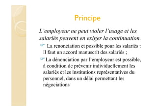 Principe
L’employeur ne peut violer l’usage et les
salariés peuvent en exiger la continuation.
La renonciation et possible pour les salariés :
il faut un accord manuscrit des salariés ;
La dénonciation par l’employeur est possible,
à condition de prévenir individuellement les
salariés et les institutions représentatives du
personnel, dans un délai permettant les
négociations
 