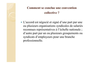Comment se conclue une convention
collective ?
L’accord est négocié et signé d’une part par une
ou plusieurs organisations syndicales de salariés
reconnues représentatives à l’échelle nationale ;
d’autre part par un ou plusieurs groupements ou
syndicats d’employeurs pour une branche
professionnelle.
 