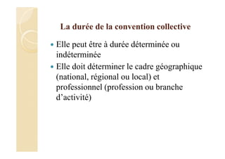 La durée de la convention collective
Elle peut être à durée déterminée ou
indéterminée
Elle doit déterminer le cadre géographique
(national, régional ou local) et
professionnel (profession ou branche
d’activité)
 