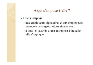 A qui s’impose-t-elle ?
Elle s’impose :
◦ aux employeurs signataires et aux employeurs
membres des organisations signataires ;
◦ à tous les salariés d’une entreprise à laquelle
elle s’applique
 