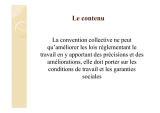 Le contenu
La convention collective ne peut
qu’améliorer les lois réglementant le
travail en y apportant des précisions et des
améliorations, elle doit porter sur les
conditions de travail et les garanties
sociales
 