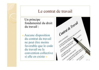 Le contrat de travail
Un principe
fondamental du droit
du travail :
« Aucune disposition
du contrat du travail
ne peut être moins
favorable que le code
du travail ou la
convention collective
si elle en existe »
 