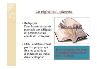Le règlement intérieur
Rédigé par
l’employeur et soumis
pour avis aux délégués
du personnel et au
comité de l’entreprise.
Etabli unilatéralement
par l’employeur qui
fixe les conditions
d’exécution du travail
dans l’entreprise
Il est obligatoire dans toutes
les entreprises employant au
moins 10 salariés
 