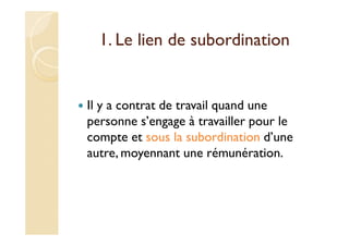 1. Le lien de subordination
Il y a contrat de travail quand une
personne s’engage à travailler pour le
compte et sous la subordination d’une
autre, moyennant une rémunération.
 