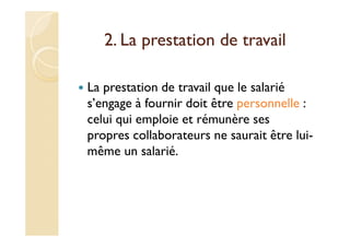 2. La prestation de travail
La prestation de travail que le salarié
s’engage à fournir doit être personnelle :
celui qui emploie et rémunère ses
propres collaborateurs ne saurait être lui-
même un salarié.
 