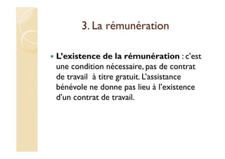 3. La rémunération
L’existence de la rémunération : c’est
une condition nécessaire, pas de contrat
de travail à titre gratuit. L’assistance
bénévole ne donne pas lieu à l’existence
d’un contrat de travail.
 