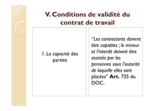 V. Conditions de validité du
contrat de travail
1. La capacité des
parties
‘‘Les contractants doivent
être capables ; le mineur
et l’interdit doivent être
assistés par les
personnes sous l’autorité
de laquelle elles sont
placées’’ Art. 725 du
DOC.
 