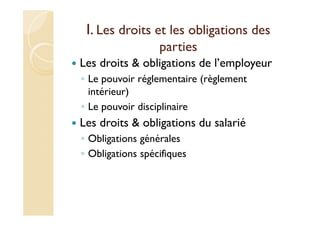 I. Les droits et les obligations des
parties
Les droits & obligations de l’employeur
◦ Le pouvoir réglementaire (règlement
intérieur)
◦ Le pouvoir disciplinaire
Les droits & obligations du salarié
◦ Obligations générales
◦ Obligations spécifiques
 