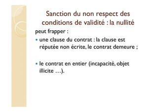 Sanction du non respect des
conditions de validité : la nullité
peut frapper :
une clause du contrat : la clause est
réputée non écrite, le contrat demeure ;
le contrat en entier (incapacité, objet
illicite …).
 