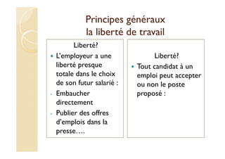 Principes généraux
la liberté de travail
Liberté?
L’employeur a une
liberté presque
totale dans le choix
de son futur salarié :
- Embaucher
directement
- Publier des offres
d’emplois dans la
presse….
Liberté?
Tout candidat à un
emploi peut accepter
ou non le poste
proposé :
 