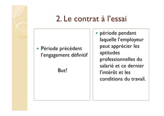 2. Le contrat à l’essai
Période précédent
l’engagement définitif
But?
période pendant
laquelle l’employeur
peut apprécier les
aptitudes
professionnelles du
salarié et ce dernier
l’intérêt et les
conditions du travail.
 