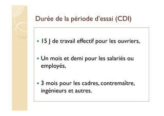 Durée de la période d’essai (CDI)
15 J de travail effectif pour les ouvriers,
Un mois et demi pour les salariés ou
employés,
3 mois pour les cadres, contremaître,
ingénieurs et autres.
 
