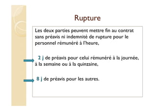 Rupture
Les deux parties peuvent mettre fin au contrat
sans préavis ni indemnité de rupture pour le
personnel rémunéré à l’heure,
2 j de préavis pour celui rémunéré à la journée,
à la semaine ou à la quinzaine,
8 j de préavis pour les autres.
 