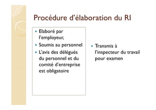 Procédure d’élaboration du RI
Elaboré par
l’employeur,
Soumis au personnel
L’avis des délégués
du personnel et du
comité d’entreprise
est obligatoire
Transmis à
l’inspecteur du travail
pour examen
 