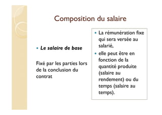 Composition du salaire
Le salaire de base
Fixé par les parties lors
de la conclusion du
contrat
La rémunération fixe
qui sera versée au
salarié,
elle peut être en
fonction de la
quantité produite
(salaire au
rendement) ou du
temps (salaire au
temps).
 