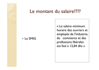 Le montant du salaire????
Le SMIG
« Le salaire minimum
horaire des ouvriers et
employés de l'industrie,
du commerce et des
professions libérales
est fixé à 12,04 dhs »
 