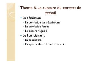 Thème 6. La rupture du contrat de
travail
La démission
◦ La démission sans équivoque
◦ La démission forcée
◦ Le départ négocié
Le licenciement
◦ La procédure
◦ Cas particuliers de licenciement
 