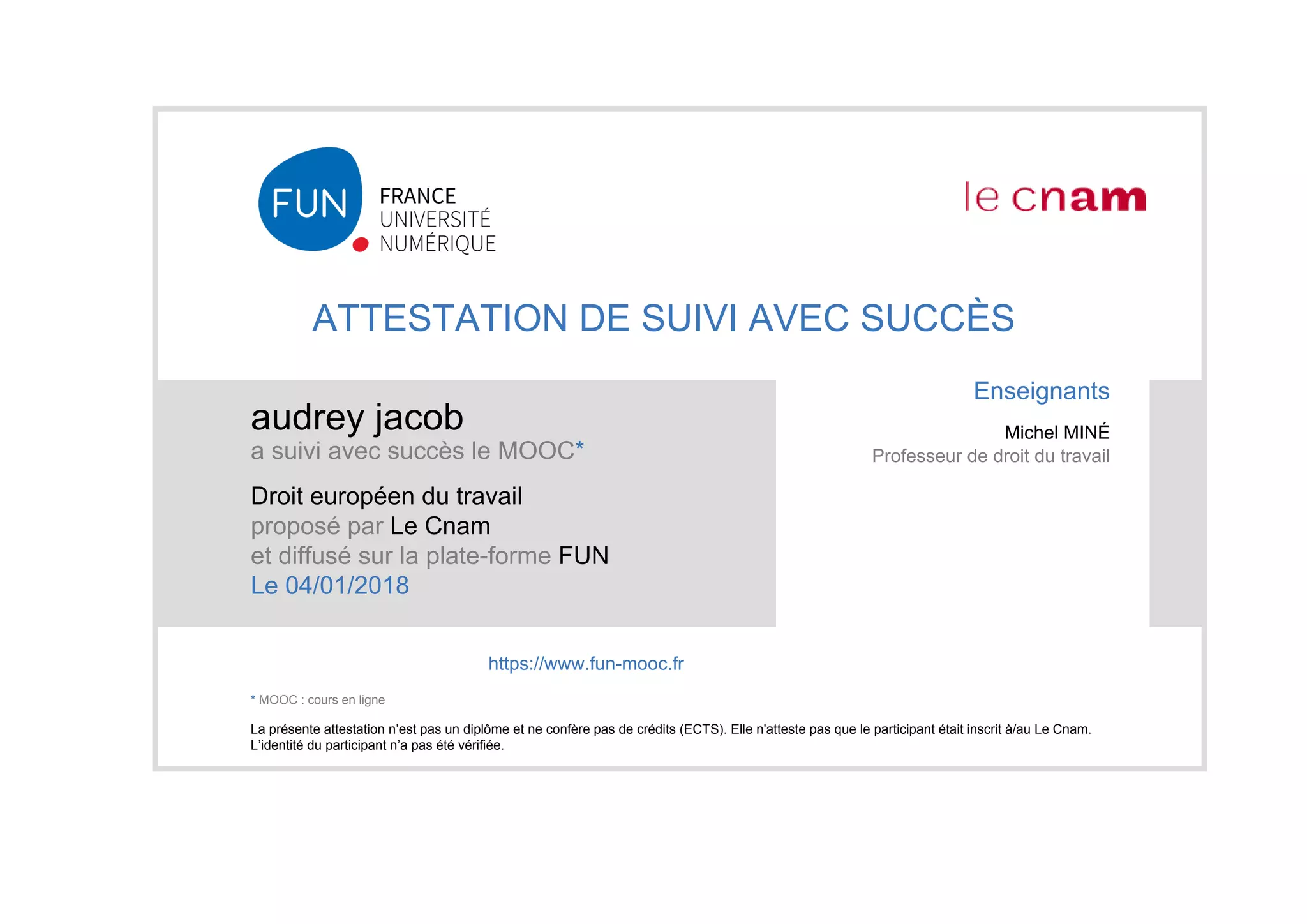 ATTESTATION DE SUIVI AVEC SUCCÈS
audrey jacob
a suivi avec succès le MOOC*
Droit européen du travail
proposé par Le Cnam
et diffusé sur la plate-forme FUN
Le 04/01/2018
La présente attestation n’est pas un diplôme et ne confère pas de crédits (ECTS). Elle n'atteste pas que le participant était inscrit à/au Le Cnam.
L’identité du participant n’a pas été vérifiée.
Enseignants
Michel MINÉ
Professeur de droit du travail
https://www.fun-mooc.fr
* MOOC : cours en ligne