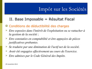 Impôt sur les Sociétés
II. Base Imposable = Résultat Fiscal









Conditions de déductibilité des charges
Etre exposées dans l'intérêt de l'exploitation ou se rattacher à
la gestion de la société ;
Etre constatées en comptabilité et être appuyées de pièces
justificatives probantes.
Se traduire par une diminution de l'actif net de la société.
Avoir été engagées effectivement au cours de l'exercice.
Etre admises par le Code Général des Impôts.

29 novembre 2013

 