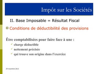 Impôt sur les Sociétés
II. Base Imposable = Résultat Fiscal


Conditions de déductibilité des provisions

Être comptabilisées pour faire face à une :




charge déductible
nettement précisée
qui trouve son origine dans l’exercice

29 novembre 2013

 