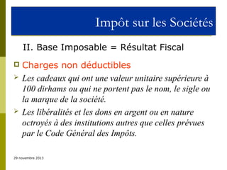 Impôt sur les Sociétés
II. Base Imposable = Résultat Fiscal





Charges non déductibles
Les cadeaux qui ont une valeur unitaire supérieure à
100 dirhams ou qui ne portent pas le nom, le sigle ou
la marque de la société.
Les libéralités et les dons en argent ou en nature
octroyés à des institutions autres que celles prévues
par le Code Général des Impôts.

29 novembre 2013

 