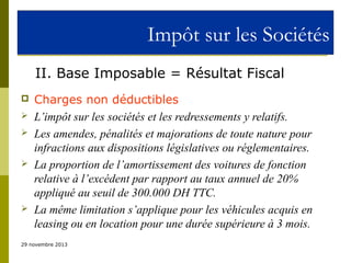 Impôt sur les Sociétés
II. Base Imposable = Résultat Fiscal








Charges non déductibles
L’impôt sur les sociétés et les redressements y relatifs.
Les amendes, pénalités et majorations de toute nature pour
infractions aux dispositions législatives ou réglementaires.
La proportion de l’amortissement des voitures de fonction
relative à l’excédent par rapport au taux annuel de 20%
appliqué au seuil de 300.000 DH TTC.
La même limitation s’applique pour les véhicules acquis en
leasing ou en location pour une durée supérieure à 3 mois.

29 novembre 2013

 