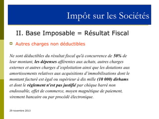 Impôt sur les Sociétés
II. Base Imposable = Résultat Fiscal


Autres charges non déductibles

Ne sont déductibles du résultat fiscal qu'à concurrence de 50% de
leur montant, les dépenses afférentes aux achats, autres charges
externes et autres charges d’exploitation ainsi que les dotations aux
amortissements relatives aux acquisitions d’immobilisations dont le
montant facturé est égal ou supérieur à dix mille (10 000) dirhams
et dont le règlement n'est pas justifié par chèque barré non
endossable, effet de commerce, moyen magnétique de paiement,
virement bancaire ou par procédé électronique.
29 novembre 2013

 