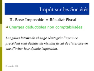 Impôt sur les Sociétés
II. Base Imposable = Résultat Fiscal


Charges déductibles non comptabilisées

Les gains latents de change réintégrés l’exercice
précédent sont déduits du résultat fiscal de l’exercice en
vue d’éviter leur double imposition.

29 novembre 2013

 