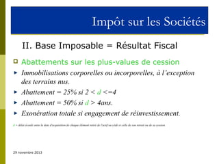 Impôt sur les Sociétés
II. Base Imposable = Résultat Fiscal


Abattements sur les plus-values de cession
Immobilisations corporelles ou incorporelles, à l’exception
des terrains nus.
Abattement = 25% si 2 < d <=4
Abattement = 50% si d > 4ans.
Exonération totale si engagement de réinvestissement.

d = délai écoulé entre la date d'acquisition de chaque élément retiré de l'actif ou cédé et celle de son retrait ou de sa cession

29 novembre 2013

 