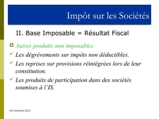 Impôt sur les Sociétés
II. Base Imposable = Résultat Fiscal






Autres produits non imposables
Les dégrèvements sur impôts non déductibles.
Les reprises sur provisions réintégrées lors de leur
constitution.
Les produits de participation dans des sociétés
soumises à l’IS.

29 novembre 2013

 