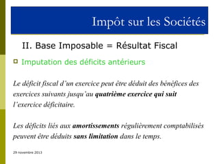 Impôt sur les Sociétés
II. Base Imposable = Résultat Fiscal


Imputation des déficits antérieurs

Le déficit fiscal d’un exercice peut être déduit des bénéfices des
exercices suivants jusqu’au quatrième exercice qui suit
l’exercice déficitaire.
Les déficits liés aux amortissements régulièrement comptabilisés
peuvent être déduits sans limitation dans le temps.
29 novembre 2013

 