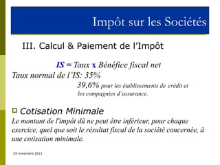 Impôt sur les Sociétés
III. Calcul & Paiement de l’Impôt
IS = Taux x Bénéfice fiscal net
Taux normal de l’IS: 35%
39,6% pour les établissements de crédit et
les compagnies d’assurance.



Cotisation Minimale

Le montant de l'impôt dû ne peut être inférieur, pour chaque
exercice, quel que soit le résultat fiscal de la société concernée, à
une cotisation minimale.
29 novembre 2013

 