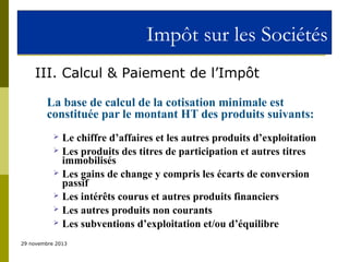 Impôt sur les Sociétés
III. Calcul & Paiement de l’Impôt
La base de calcul de la cotisation minimale est
constituée par le montant HT des produits suivants:







Le chiffre d’affaires et les autres produits d’exploitation
Les produits des titres de participation et autres titres
immobilisés
Les gains de change y compris les écarts de conversion
passif
Les intérêts courus et autres produits financiers
Les autres produits non courants
Les subventions d’exploitation et/ou d’équilibre

29 novembre 2013

 