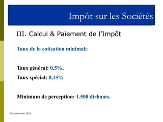Impôt sur les Sociétés
III. Calcul & Paiement de l’Impôt
Taux de la cotisation minimale
Taux général: 0,5%,
Taux spécial: 0,25%
Minimum de perception: 1.500 dirhams.
29 novembre 2013

 