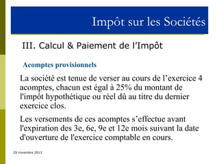 Impôt sur les Sociétés
III. Calcul & Paiement de l’Impôt
Acomptes provisionnels

La société est tenue de verser au cours de l’exercice 4
acomptes, chacun est égal à 25% du montant de
l'impôt hypothétique ou réel dû au titre du dernier
exercice clos.
Les versements de ces acomptes s’effectue avant
l'expiration des 3e, 6e, 9e et 12e mois suivant la date
d'ouverture de l'exercice comptable en cours.
29 novembre 2013

 