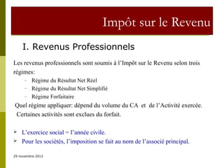 Impôt sur le Revenu
I. Revenus Professionnels
Les revenus professionnels sont soumis à l’Impôt sur le Revenu selon trois
régimes:
–
–
–

Régime du Résultat Net Réel
Régime du Résultat Net Simplifié
Régime Forfaitaire

Quel régime appliquer: dépend du volume du CA et de l’Activité exercée.
Certaines activités sont exclues du forfait.



L’exercice social = l’année civile.
Pour les sociétés, l’imposition se fait au nom de l’associé principal.

29 novembre 2013

 