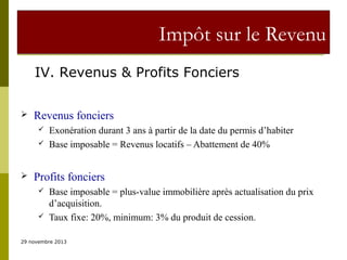 Impôt sur le Revenu
IV. Revenus & Profits Fonciers


Revenus fonciers





Exonération durant 3 ans à partir de la date du permis d’habiter
Base imposable = Revenus locatifs – Abattement de 40%

Profits fonciers




Base imposable = plus-value immobilière après actualisation du prix
d’acquisition.
Taux fixe: 20%, minimum: 3% du produit de cession.

29 novembre 2013

 
